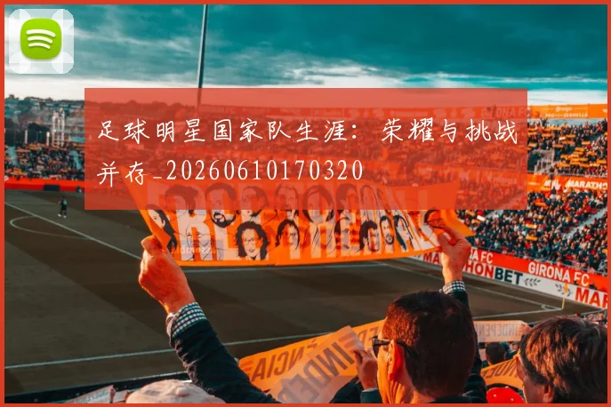 足球明星国家队生涯：荣耀与挑战并存_20260610170320