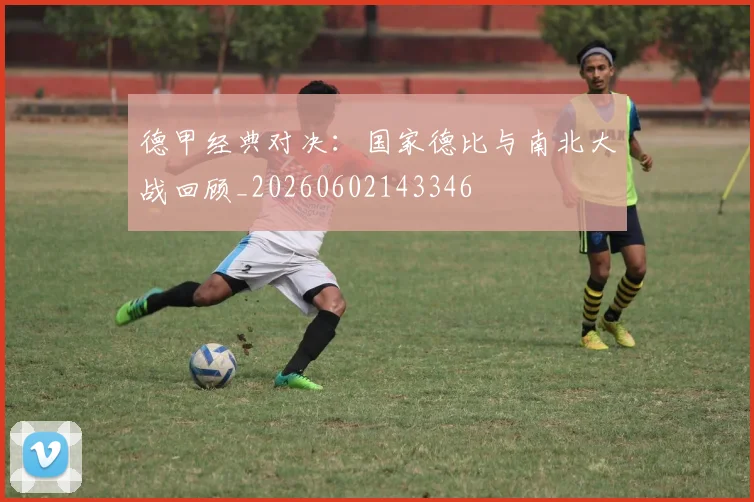 德甲经典对决：国家德比与南北大战回顾_20260602143346