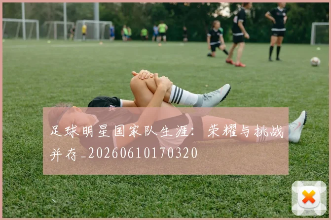足球明星国家队生涯：荣耀与挑战并存_20260610170320