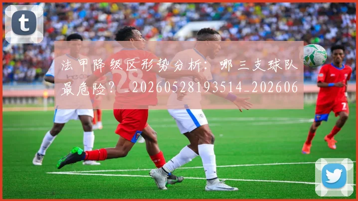 法甲降级区形势分析：哪三支球队最危险？_20260528193514_20260609233456