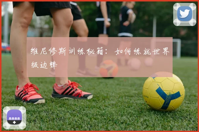 维尼修斯训练秘籍：如何练就世界级边锋