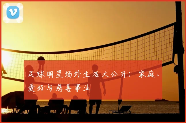 足球明星场外生活大公开：家庭、爱好与慈善事业