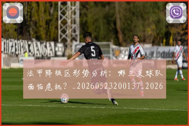 法甲降级区形势分析：哪三支球队面临危机？_20260523200137_20260609233458